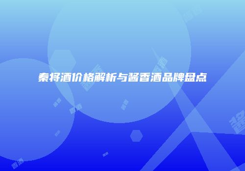 秦将酒价格解析与酱香酒品牌盘点