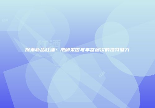 探索新品红酒：浓郁果香与丰富层次的独特魅力