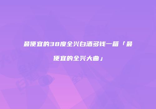 最便宜的38度全兴白酒多钱一箱「最便宜的全兴大曲」