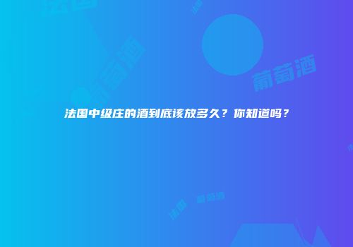 法国中级庄的酒到底该放多久？你知道吗？
