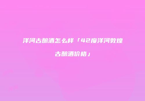 洋河古酿酒怎么样「42度洋河敦煌古酿酒价格」