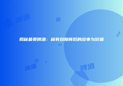 揭秘最贵啤酒：稀有珍酿背后的故事与价值