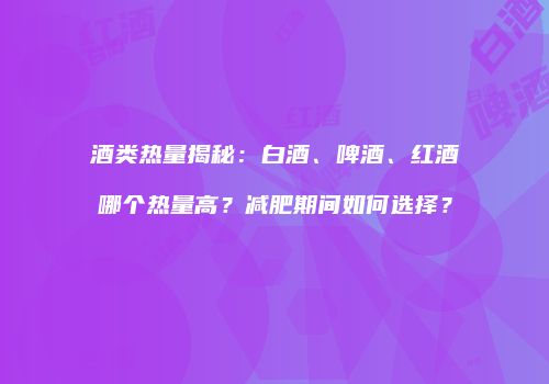 酒类热量揭秘：白酒、啤酒、红酒哪个热量高？减肥期间如何选择？