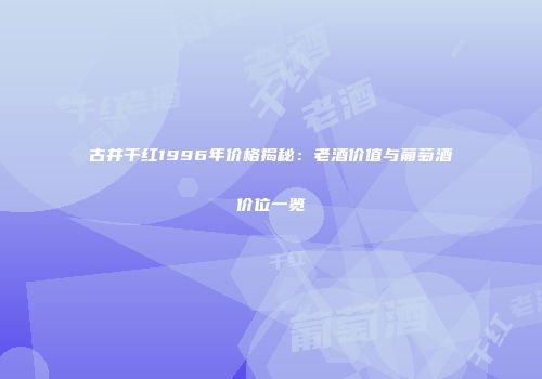 古井干红1996年价格揭秘：老酒价值与葡萄酒价位一览