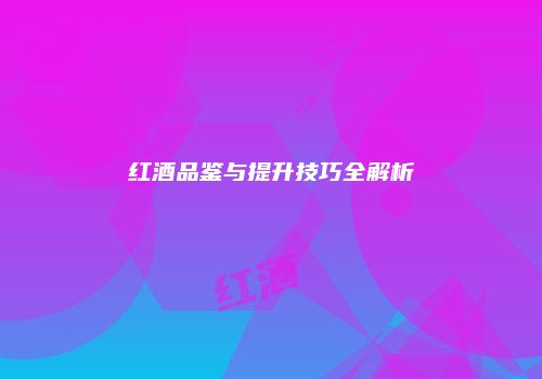 红酒品鉴与提升技巧全解析