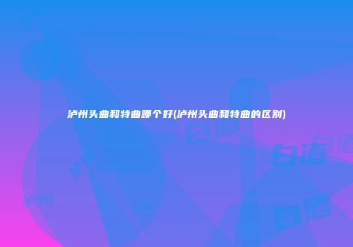 泸州头曲和特曲哪个好(泸州头曲和特曲的区别)