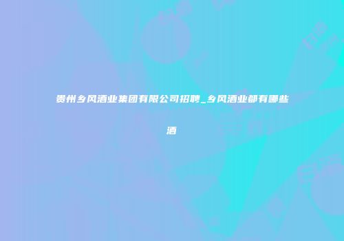 贵州乡风酒业集团有限公司招聘_乡风酒业都有哪些酒