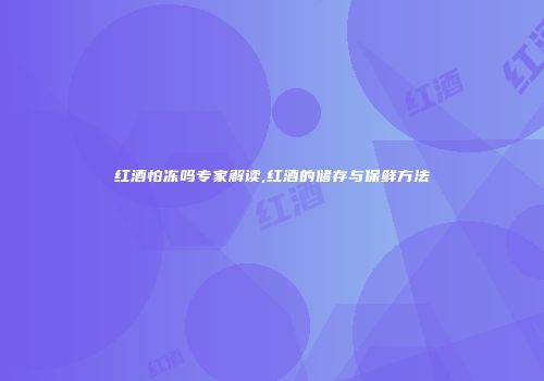 红酒怕冻吗专家解读,红酒的储存与保鲜方法