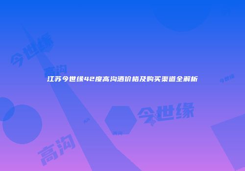 江苏今世缘42度高沟酒价格及购买渠道全解析