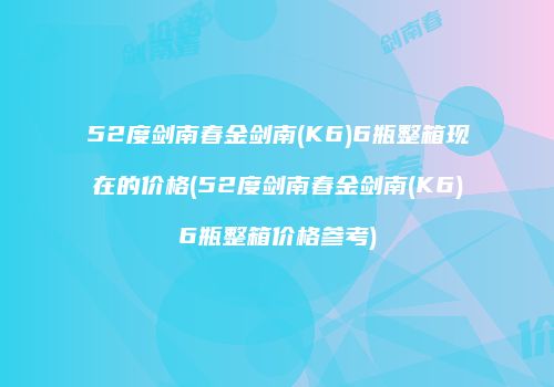52度剑南春金剑南(K6)6瓶整箱现在的价格(52度剑南春金剑南(K6)6瓶整箱价格参考)