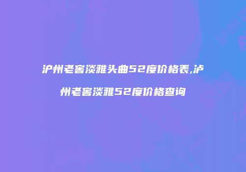沪州老窖淡雅头曲52度价格表,泸州老窖淡雅52度价格查询