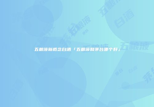 五粮液新概念白酒「五粮液和茅台哪个好」