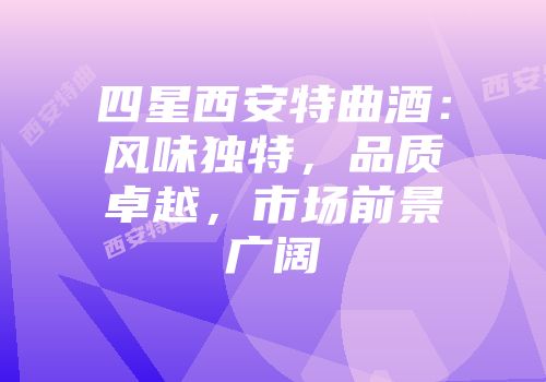 四星西安特曲酒：风味独特，品质卓越，市场前景广阔
