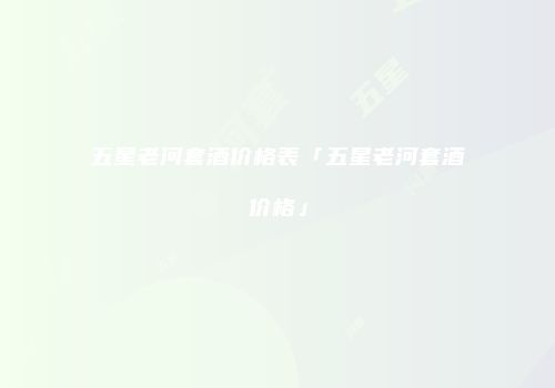 五星老河套酒价格表「五星老河套酒价格」