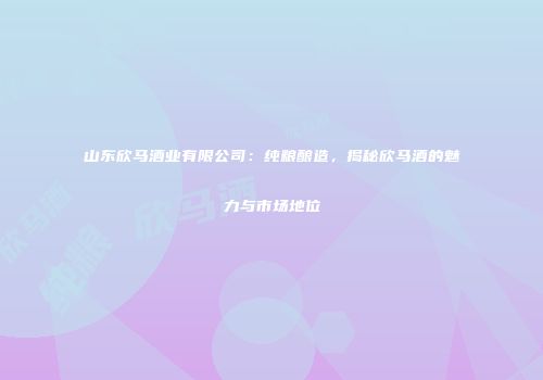 山东欣马酒业有限公司：纯粮酿造，揭秘欣马酒的魅力与市场地位