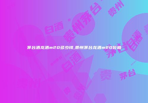 茅台酒龙酒m20多少钱,贵州茅台龙酒m20价格