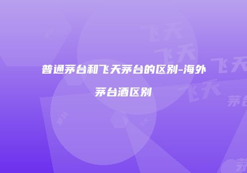 普通茅台和飞天茅台的区别-海外茅台酒区别