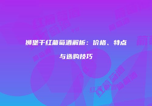 狮堡干红葡萄酒解析：价格、特点与选购技巧