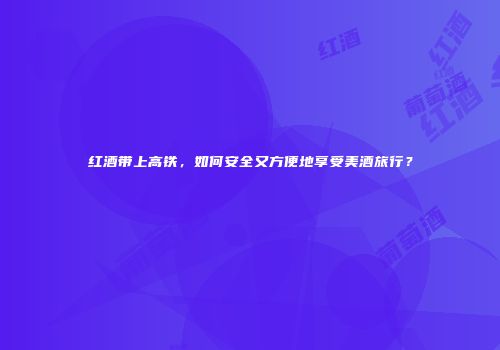 红酒带上高铁，如何安全又方便地享受美酒旅行？
