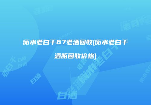 衡水老白干67老酒回收(衡水老白干酒瓶回收价格)