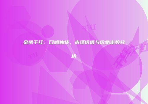 金狮干红：口感独特，市场价值与价格走势分析