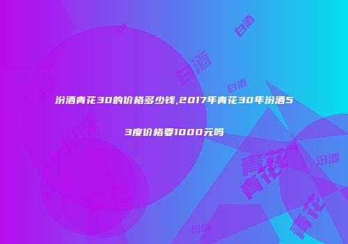 汾酒青花30的价格多少钱,2017年青花30年汾酒53度价格要1000元吗