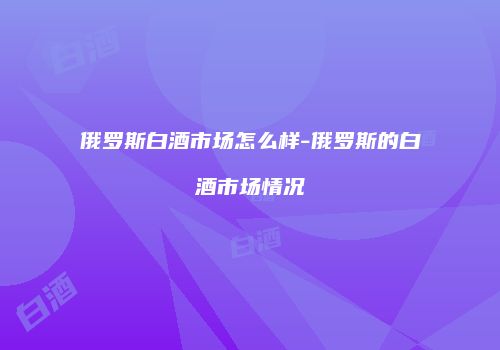俄罗斯白酒市场怎么样-俄罗斯的白酒市场情况