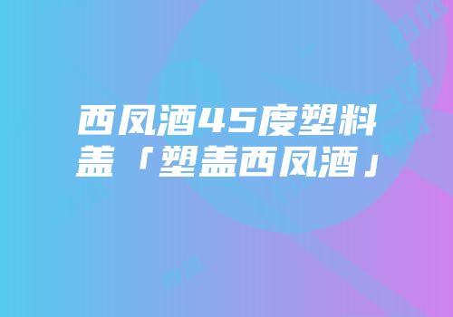 西凤酒45度塑料盖「塑盖西凤酒」