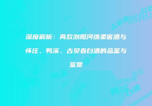 深度解析：两款浏阳河绵柔窖酒与怀庄、鸭溪、古贝春白酒的品鉴与鉴赏