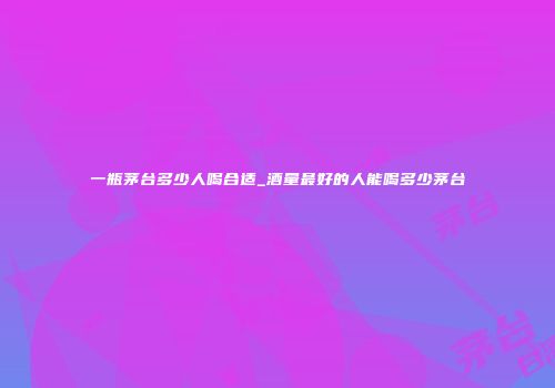 一瓶茅台多少人喝合适_酒量最好的人能喝多少茅台