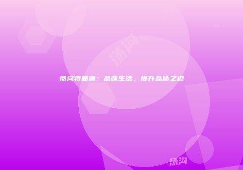 汤沟特曲酒：品味生活，提升品质之道