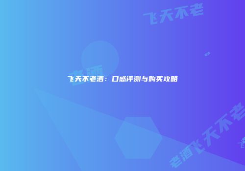 飞天不老酒：口感评测与购买攻略