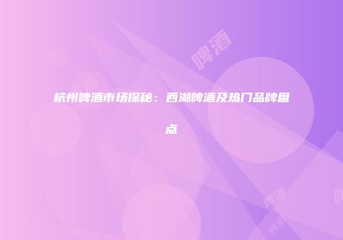 杭州啤酒市场探秘：西湖啤酒及热门品牌盘点
