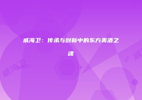 威海卫：传承与创新中的东方美酒之魂