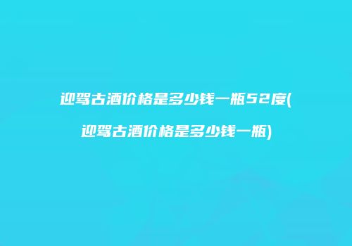 迎驾古酒价格是多少钱一瓶52度(迎驾古酒价格是多少钱一瓶)