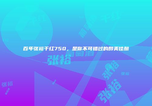 百年张裕干红750，是你不可错过的醇美佳酿