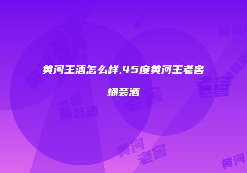 黄河王酒怎么样,45度黄河王老窖桶装酒