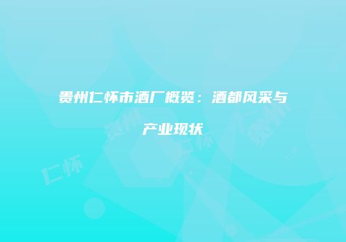 贵州仁怀市酒厂概览：酒都风采与产业现状
