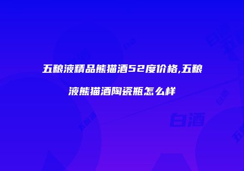 五粮液精品熊猫酒52度价格,五粮液熊猫酒陶瓷瓶怎么样