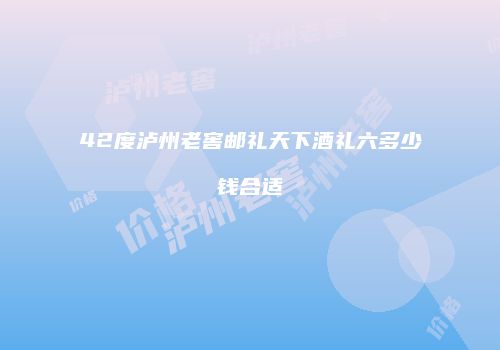 42度泸州老窖邮礼天下酒礼六多少钱合适