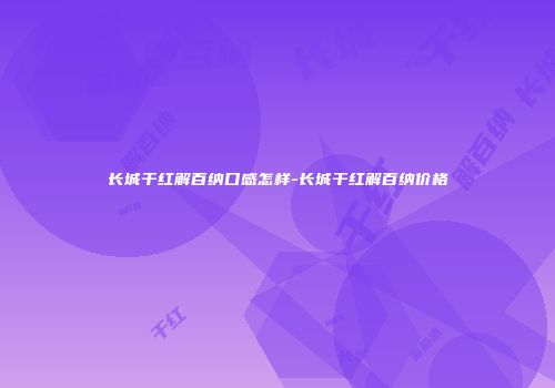 长城干红解百纳口感怎样-长城干红解百纳价格