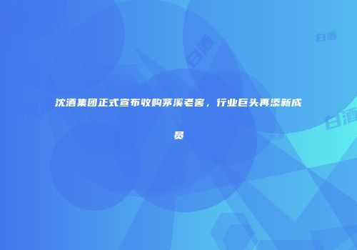 沈酒集团正式宣布收购茅溪老窖，行业巨头再添新成员