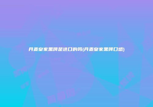 丹麦皇家黑啤是进口的吗(丹麦皇家黑啤口感)