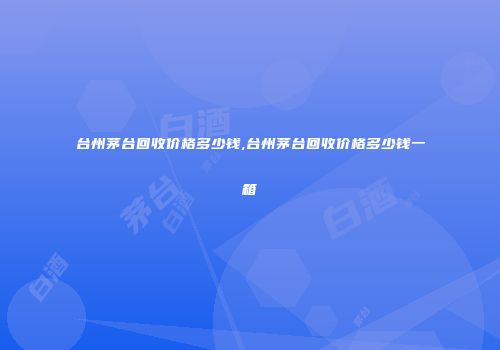 台州茅台回收价格多少钱,台州茅台回收价格多少钱一箱
