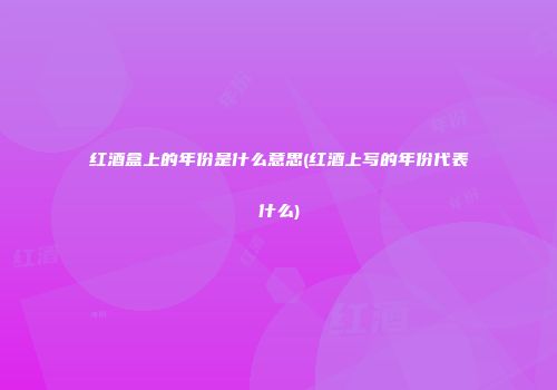 红酒盒上的年份是什么意思(红酒上写的年份代表什么)