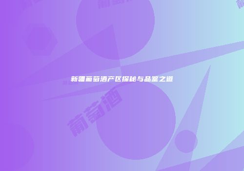 新疆葡萄酒产区探秘与品鉴之道