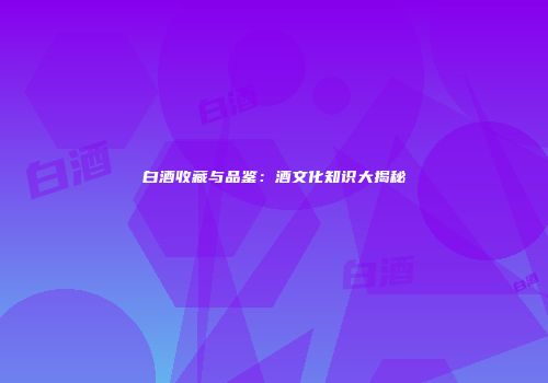 白酒收藏与品鉴：酒文化知识大揭秘