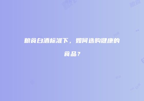 粮食白酒标准下，如何选购健康的食品？