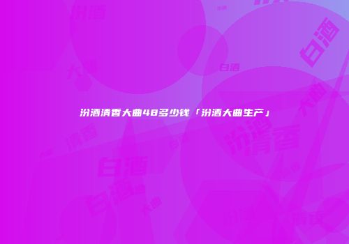 汾酒清香大曲48多少钱「汾酒大曲生产」