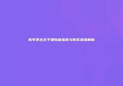 陈年茅台王子酒收藏指南与购买渠道解析